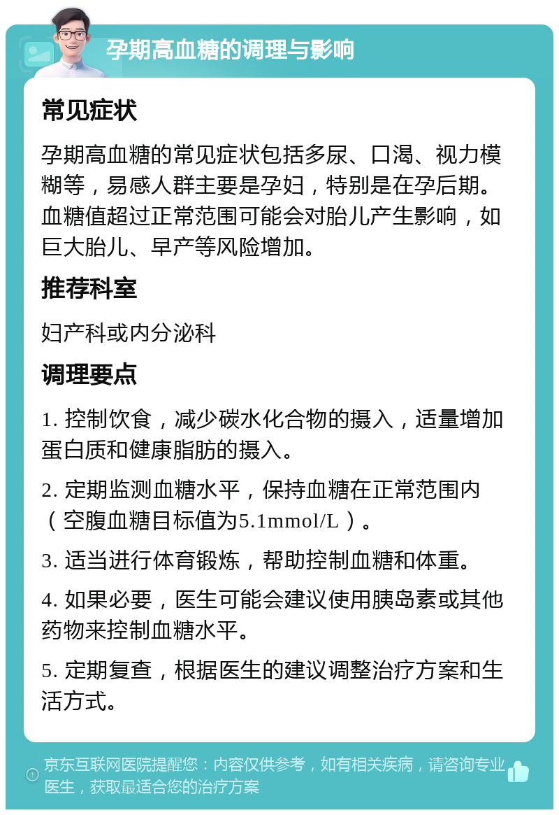 孕期高血糖的调理与影响 常见症状 孕期高血糖的常见症状包括多尿、口渴、视力模糊等，易感人群主要是孕妇，特别是在孕后期。血糖值超过正常范围可能会对胎儿产生影响，如巨大胎儿、早产等风险增加。 推荐科室 妇产科或内分泌科 调理要点 1. 控制饮食，减少碳水化合物的摄入，适量增加蛋白质和健康脂肪的摄入。 2. 定期监测血糖水平，保持血糖在正常范围内（空腹血糖目标值为5.1mmol/L）。 3. 适当进行体育锻炼，帮助控制血糖和体重。 4. 如果必要，医生可能会建议使用胰岛素或其他药物来控制血糖水平。 5. 定期复查，根据医生的建议调整治疗方案和生活方式。