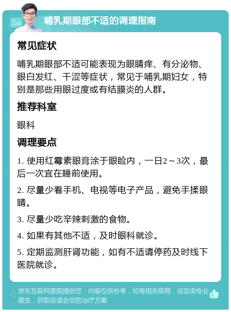 哺乳期眼部不适的调理指南 常见症状 哺乳期眼部不适可能表现为眼睛痒、有分泌物、眼白发红、干涩等症状，常见于哺乳期妇女，特别是那些用眼过度或有结膜炎的人群。 推荐科室 眼科 调理要点 1. 使用红霉素眼膏涂于眼睑内，一日2～3次，最后一次宜在睡前使用。 2. 尽量少看手机、电视等电子产品，避免手揉眼睛。 3. 尽量少吃辛辣刺激的食物。 4. 如果有其他不适，及时眼科就诊。 5. 定期监测肝肾功能，如有不适请停药及时线下医院就诊。