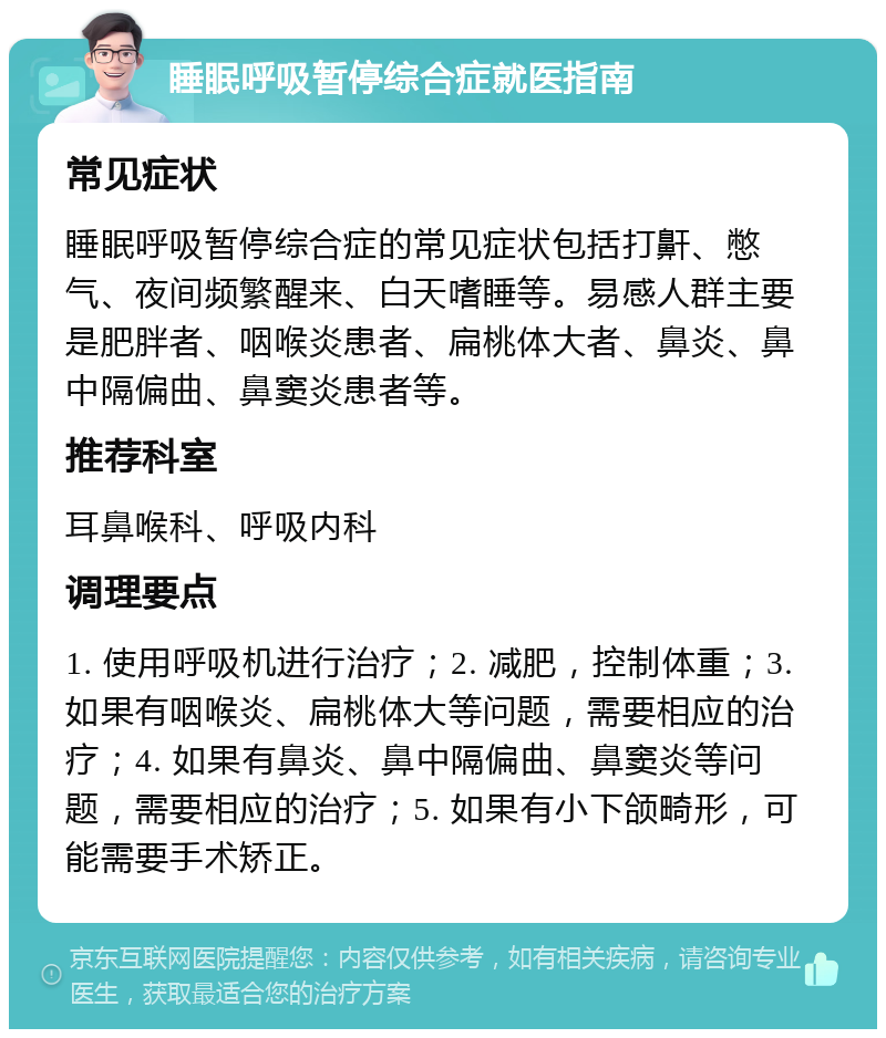 睡眠呼吸暂停综合症就医指南 常见症状 睡眠呼吸暂停综合症的常见症状包括打鼾、憋气、夜间频繁醒来、白天嗜睡等。易感人群主要是肥胖者、咽喉炎患者、扁桃体大者、鼻炎、鼻中隔偏曲、鼻窦炎患者等。 推荐科室 耳鼻喉科、呼吸内科 调理要点 1. 使用呼吸机进行治疗；2. 减肥，控制体重；3. 如果有咽喉炎、扁桃体大等问题，需要相应的治疗；4. 如果有鼻炎、鼻中隔偏曲、鼻窦炎等问题，需要相应的治疗；5. 如果有小下颌畸形，可能需要手术矫正。