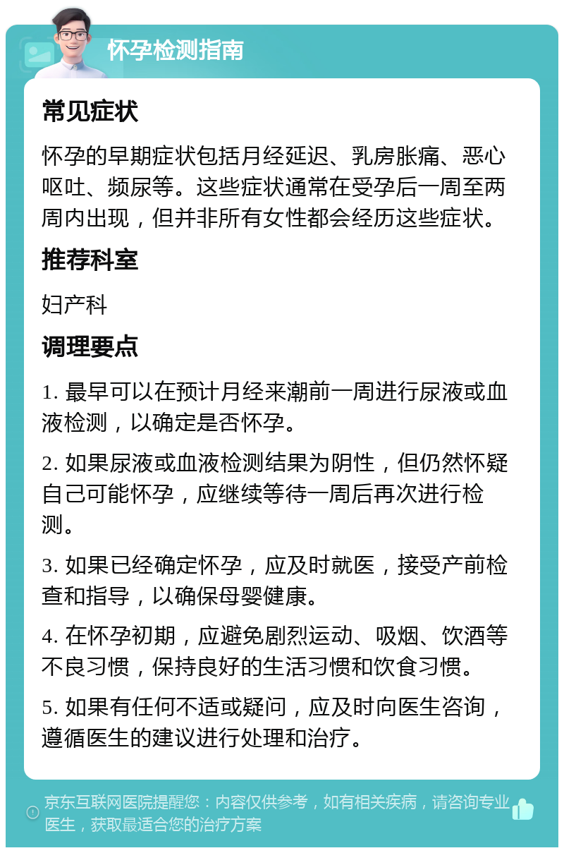 怀孕检测指南 常见症状 怀孕的早期症状包括月经延迟、乳房胀痛、恶心呕吐、频尿等。这些症状通常在受孕后一周至两周内出现，但并非所有女性都会经历这些症状。 推荐科室 妇产科 调理要点 1. 最早可以在预计月经来潮前一周进行尿液或血液检测，以确定是否怀孕。 2. 如果尿液或血液检测结果为阴性，但仍然怀疑自己可能怀孕，应继续等待一周后再次进行检测。 3. 如果已经确定怀孕，应及时就医，接受产前检查和指导，以确保母婴健康。 4. 在怀孕初期，应避免剧烈运动、吸烟、饮酒等不良习惯，保持良好的生活习惯和饮食习惯。 5. 如果有任何不适或疑问，应及时向医生咨询，遵循医生的建议进行处理和治疗。