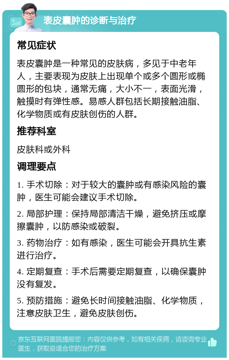 表皮囊肿的诊断与治疗 常见症状 表皮囊肿是一种常见的皮肤病，多见于中老年人，主要表现为皮肤上出现单个或多个圆形或椭圆形的包块，通常无痛，大小不一，表面光滑，触摸时有弹性感。易感人群包括长期接触油脂、化学物质或有皮肤创伤的人群。 推荐科室 皮肤科或外科 调理要点 1. 手术切除：对于较大的囊肿或有感染风险的囊肿，医生可能会建议手术切除。 2. 局部护理：保持局部清洁干燥，避免挤压或摩擦囊肿，以防感染或破裂。 3. 药物治疗：如有感染，医生可能会开具抗生素进行治疗。 4. 定期复查：手术后需要定期复查，以确保囊肿没有复发。 5. 预防措施：避免长时间接触油脂、化学物质，注意皮肤卫生，避免皮肤创伤。