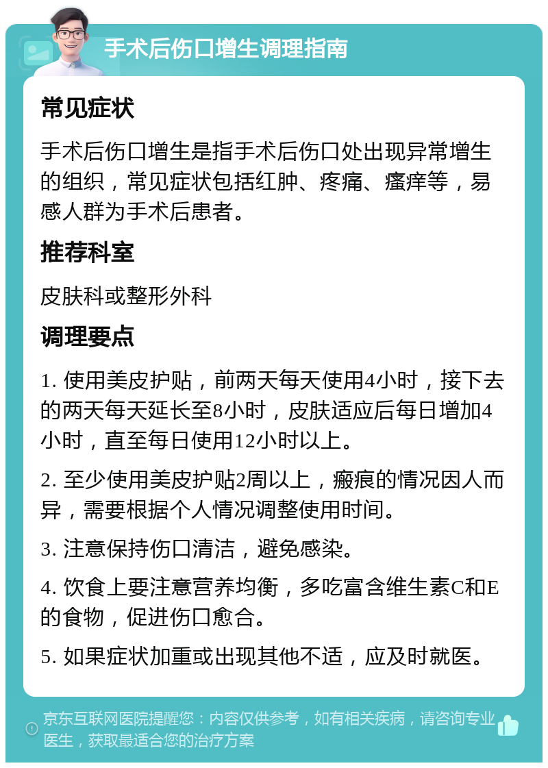 手术后伤口增生调理指南 常见症状 手术后伤口增生是指手术后伤口处出现异常增生的组织，常见症状包括红肿、疼痛、瘙痒等，易感人群为手术后患者。 推荐科室 皮肤科或整形外科 调理要点 1. 使用美皮护贴，前两天每天使用4小时，接下去的两天每天延长至8小时，皮肤适应后每日增加4小时，直至每日使用12小时以上。 2. 至少使用美皮护贴2周以上，瘢痕的情况因人而异，需要根据个人情况调整使用时间。 3. 注意保持伤口清洁，避免感染。 4. 饮食上要注意营养均衡，多吃富含维生素C和E的食物，促进伤口愈合。 5. 如果症状加重或出现其他不适，应及时就医。