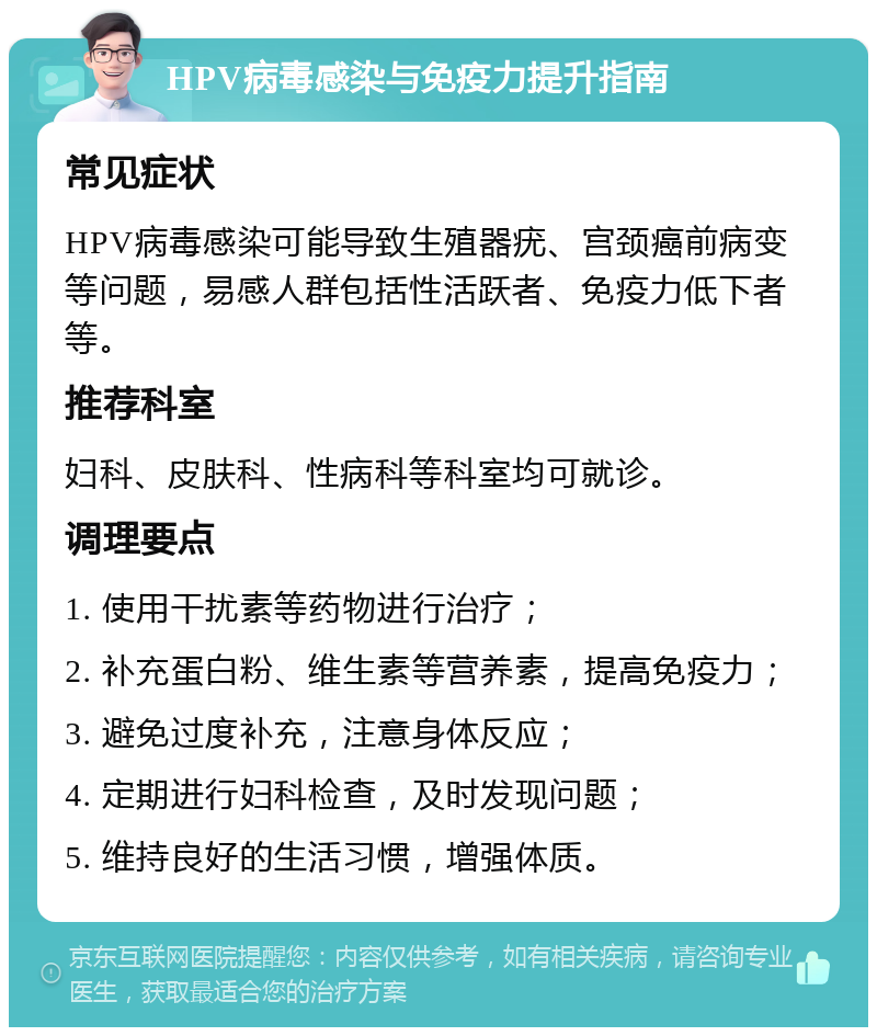 HPV病毒感染与免疫力提升指南 常见症状 HPV病毒感染可能导致生殖器疣、宫颈癌前病变等问题，易感人群包括性活跃者、免疫力低下者等。 推荐科室 妇科、皮肤科、性病科等科室均可就诊。 调理要点 1. 使用干扰素等药物进行治疗； 2. 补充蛋白粉、维生素等营养素，提高免疫力； 3. 避免过度补充，注意身体反应； 4. 定期进行妇科检查，及时发现问题； 5. 维持良好的生活习惯，增强体质。