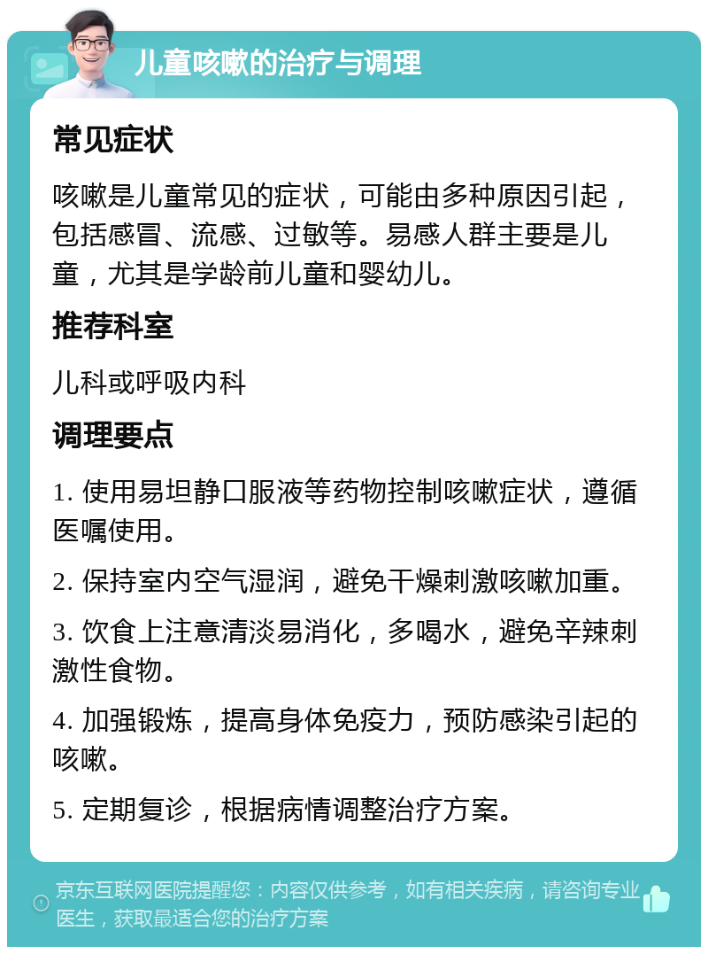 儿童咳嗽的治疗与调理 常见症状 咳嗽是儿童常见的症状，可能由多种原因引起，包括感冒、流感、过敏等。易感人群主要是儿童，尤其是学龄前儿童和婴幼儿。 推荐科室 儿科或呼吸内科 调理要点 1. 使用易坦静口服液等药物控制咳嗽症状，遵循医嘱使用。 2. 保持室内空气湿润，避免干燥刺激咳嗽加重。 3. 饮食上注意清淡易消化，多喝水，避免辛辣刺激性食物。 4. 加强锻炼，提高身体免疫力，预防感染引起的咳嗽。 5. 定期复诊，根据病情调整治疗方案。