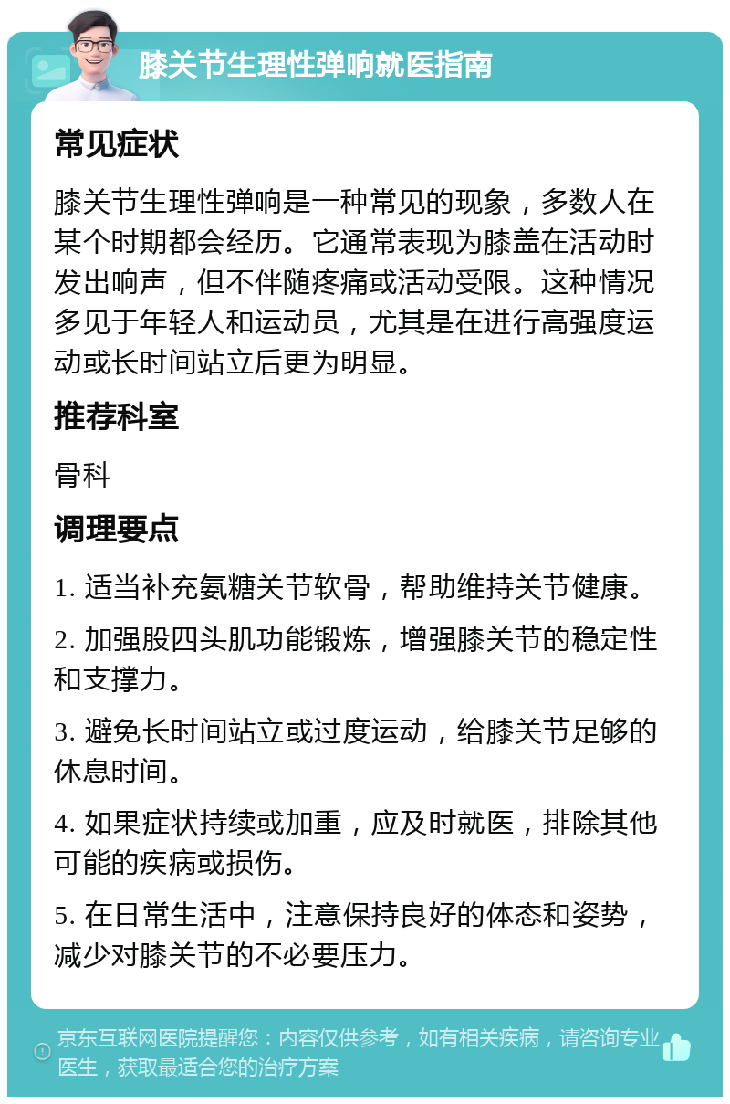 膝关节生理性弹响就医指南 常见症状 膝关节生理性弹响是一种常见的现象，多数人在某个时期都会经历。它通常表现为膝盖在活动时发出响声，但不伴随疼痛或活动受限。这种情况多见于年轻人和运动员，尤其是在进行高强度运动或长时间站立后更为明显。 推荐科室 骨科 调理要点 1. 适当补充氨糖关节软骨，帮助维持关节健康。 2. 加强股四头肌功能锻炼，增强膝关节的稳定性和支撑力。 3. 避免长时间站立或过度运动，给膝关节足够的休息时间。 4. 如果症状持续或加重，应及时就医，排除其他可能的疾病或损伤。 5. 在日常生活中，注意保持良好的体态和姿势，减少对膝关节的不必要压力。