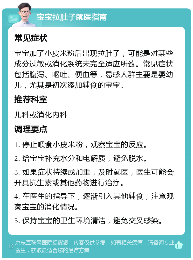 宝宝拉肚子就医指南 常见症状 宝宝加了小皮米粉后出现拉肚子，可能是对某些成分过敏或消化系统未完全适应所致。常见症状包括腹泻、呕吐、便血等，易感人群主要是婴幼儿，尤其是初次添加辅食的宝宝。 推荐科室 儿科或消化内科 调理要点 1. 停止喂食小皮米粉，观察宝宝的反应。 2. 给宝宝补充水分和电解质，避免脱水。 3. 如果症状持续或加重，及时就医，医生可能会开具抗生素或其他药物进行治疗。 4. 在医生的指导下，逐渐引入其他辅食，注意观察宝宝的消化情况。 5. 保持宝宝的卫生环境清洁，避免交叉感染。