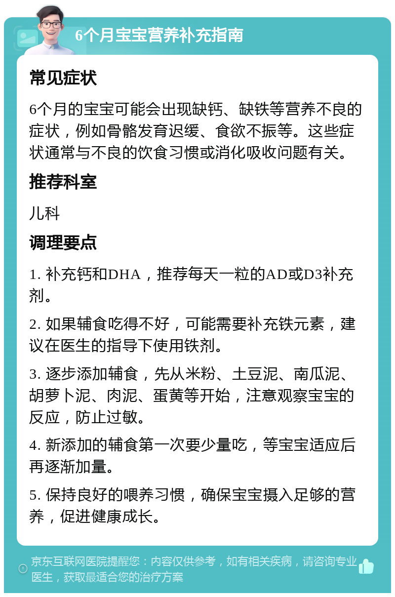 6个月宝宝营养补充指南 常见症状 6个月的宝宝可能会出现缺钙、缺铁等营养不良的症状，例如骨骼发育迟缓、食欲不振等。这些症状通常与不良的饮食习惯或消化吸收问题有关。 推荐科室 儿科 调理要点 1. 补充钙和DHA，推荐每天一粒的AD或D3补充剂。 2. 如果辅食吃得不好，可能需要补充铁元素，建议在医生的指导下使用铁剂。 3. 逐步添加辅食，先从米粉、土豆泥、南瓜泥、胡萝卜泥、肉泥、蛋黄等开始，注意观察宝宝的反应，防止过敏。 4. 新添加的辅食第一次要少量吃，等宝宝适应后再逐渐加量。 5. 保持良好的喂养习惯，确保宝宝摄入足够的营养，促进健康成长。