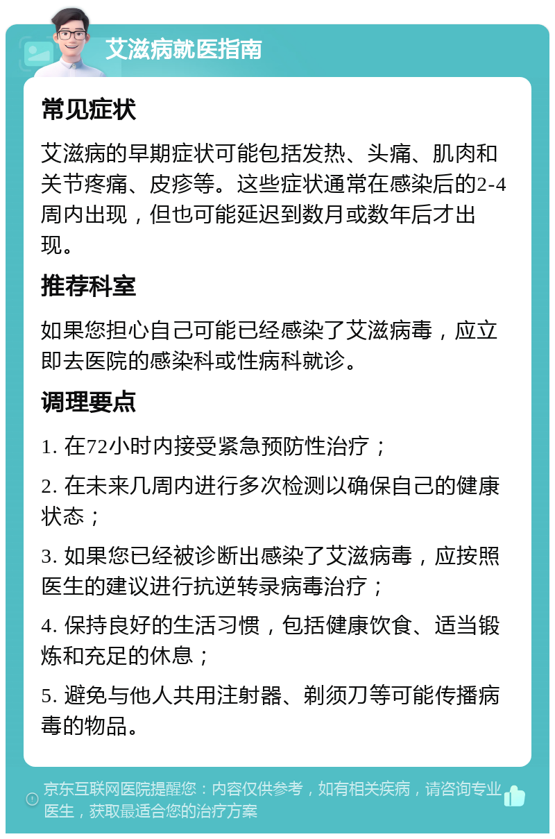 艾滋病就医指南 常见症状 艾滋病的早期症状可能包括发热、头痛、肌肉和关节疼痛、皮疹等。这些症状通常在感染后的2-4周内出现，但也可能延迟到数月或数年后才出现。 推荐科室 如果您担心自己可能已经感染了艾滋病毒，应立即去医院的感染科或性病科就诊。 调理要点 1. 在72小时内接受紧急预防性治疗； 2. 在未来几周内进行多次检测以确保自己的健康状态； 3. 如果您已经被诊断出感染了艾滋病毒，应按照医生的建议进行抗逆转录病毒治疗； 4. 保持良好的生活习惯，包括健康饮食、适当锻炼和充足的休息； 5. 避免与他人共用注射器、剃须刀等可能传播病毒的物品。