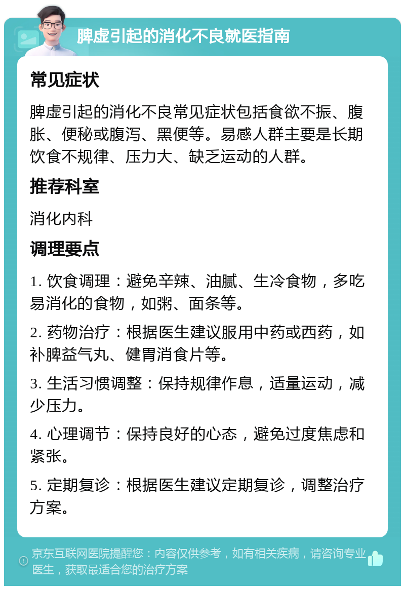 脾虚引起的消化不良就医指南 常见症状 脾虚引起的消化不良常见症状包括食欲不振、腹胀、便秘或腹泻、黑便等。易感人群主要是长期饮食不规律、压力大、缺乏运动的人群。 推荐科室 消化内科 调理要点 1. 饮食调理：避免辛辣、油腻、生冷食物，多吃易消化的食物，如粥、面条等。 2. 药物治疗：根据医生建议服用中药或西药，如补脾益气丸、健胃消食片等。 3. 生活习惯调整：保持规律作息，适量运动，减少压力。 4. 心理调节：保持良好的心态，避免过度焦虑和紧张。 5. 定期复诊：根据医生建议定期复诊，调整治疗方案。