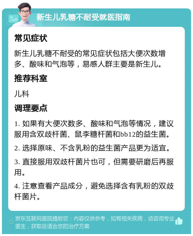 新生儿乳糖不耐受就医指南 常见症状 新生儿乳糖不耐受的常见症状包括大便次数增多、酸味和气泡等，易感人群主要是新生儿。 推荐科室 儿科 调理要点 1. 如果有大便次数多、酸味和气泡等情况，建议服用含双歧杆菌、鼠李糖杆菌和bb12的益生菌。 2. 选择原味、不含乳粉的益生菌产品更为适宜。 3. 直接服用双歧杆菌片也可，但需要研磨后再服用。 4. 注意查看产品成分，避免选择含有乳粉的双歧杆菌片。