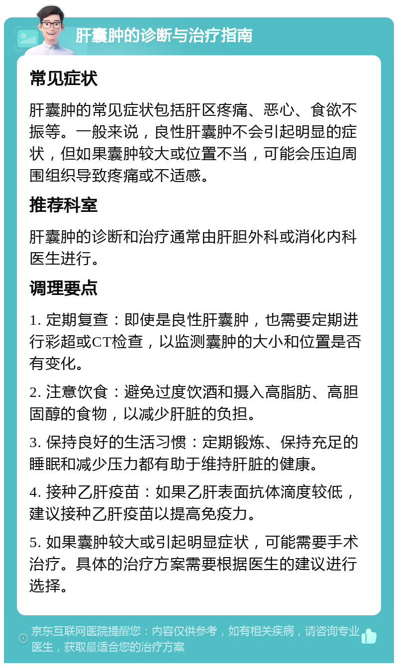 肝囊肿的诊断与治疗指南 常见症状 肝囊肿的常见症状包括肝区疼痛、恶心、食欲不振等。一般来说，良性肝囊肿不会引起明显的症状，但如果囊肿较大或位置不当，可能会压迫周围组织导致疼痛或不适感。 推荐科室 肝囊肿的诊断和治疗通常由肝胆外科或消化内科医生进行。 调理要点 1. 定期复查：即使是良性肝囊肿，也需要定期进行彩超或CT检查，以监测囊肿的大小和位置是否有变化。 2. 注意饮食：避免过度饮酒和摄入高脂肪、高胆固醇的食物，以减少肝脏的负担。 3. 保持良好的生活习惯：定期锻炼、保持充足的睡眠和减少压力都有助于维持肝脏的健康。 4. 接种乙肝疫苗：如果乙肝表面抗体滴度较低，建议接种乙肝疫苗以提高免疫力。 5. 如果囊肿较大或引起明显症状，可能需要手术治疗。具体的治疗方案需要根据医生的建议进行选择。