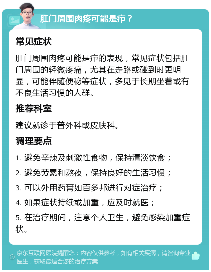 肛门周围肉疼可能是疖？ 常见症状 肛门周围肉疼可能是疖的表现，常见症状包括肛门周围的轻微疼痛，尤其在走路或碰到时更明显，可能伴随便秘等症状，多见于长期坐着或有不良生活习惯的人群。 推荐科室 建议就诊于普外科或皮肤科。 调理要点 1. 避免辛辣及刺激性食物，保持清淡饮食； 2. 避免劳累和熬夜，保持良好的生活习惯； 3. 可以外用药膏如百多邦进行对症治疗； 4. 如果症状持续或加重，应及时就医； 5. 在治疗期间，注意个人卫生，避免感染加重症状。