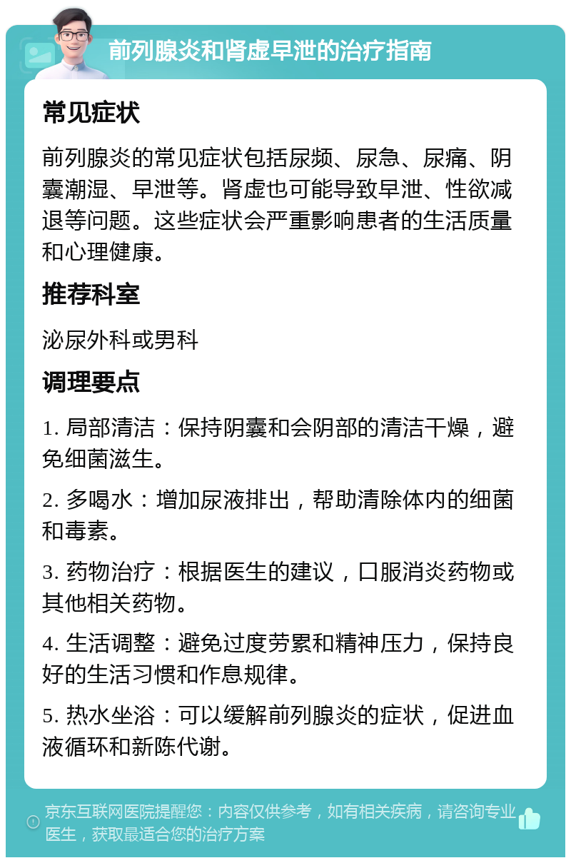 前列腺炎和肾虚早泄的治疗指南 常见症状 前列腺炎的常见症状包括尿频、尿急、尿痛、阴囊潮湿、早泄等。肾虚也可能导致早泄、性欲减退等问题。这些症状会严重影响患者的生活质量和心理健康。 推荐科室 泌尿外科或男科 调理要点 1. 局部清洁：保持阴囊和会阴部的清洁干燥，避免细菌滋生。 2. 多喝水：增加尿液排出，帮助清除体内的细菌和毒素。 3. 药物治疗：根据医生的建议，口服消炎药物或其他相关药物。 4. 生活调整：避免过度劳累和精神压力，保持良好的生活习惯和作息规律。 5. 热水坐浴：可以缓解前列腺炎的症状，促进血液循环和新陈代谢。