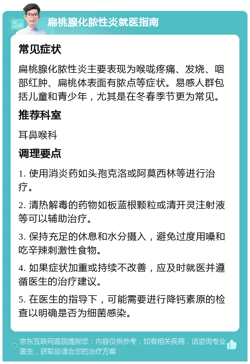 扁桃腺化脓性炎就医指南 常见症状 扁桃腺化脓性炎主要表现为喉咙疼痛、发烧、咽部红肿、扁桃体表面有脓点等症状。易感人群包括儿童和青少年，尤其是在冬春季节更为常见。 推荐科室 耳鼻喉科 调理要点 1. 使用消炎药如头孢克洛或阿莫西林等进行治疗。 2. 清热解毒的药物如板蓝根颗粒或清开灵注射液等可以辅助治疗。 3. 保持充足的休息和水分摄入，避免过度用嗓和吃辛辣刺激性食物。 4. 如果症状加重或持续不改善，应及时就医并遵循医生的治疗建议。 5. 在医生的指导下，可能需要进行降钙素原的检查以明确是否为细菌感染。