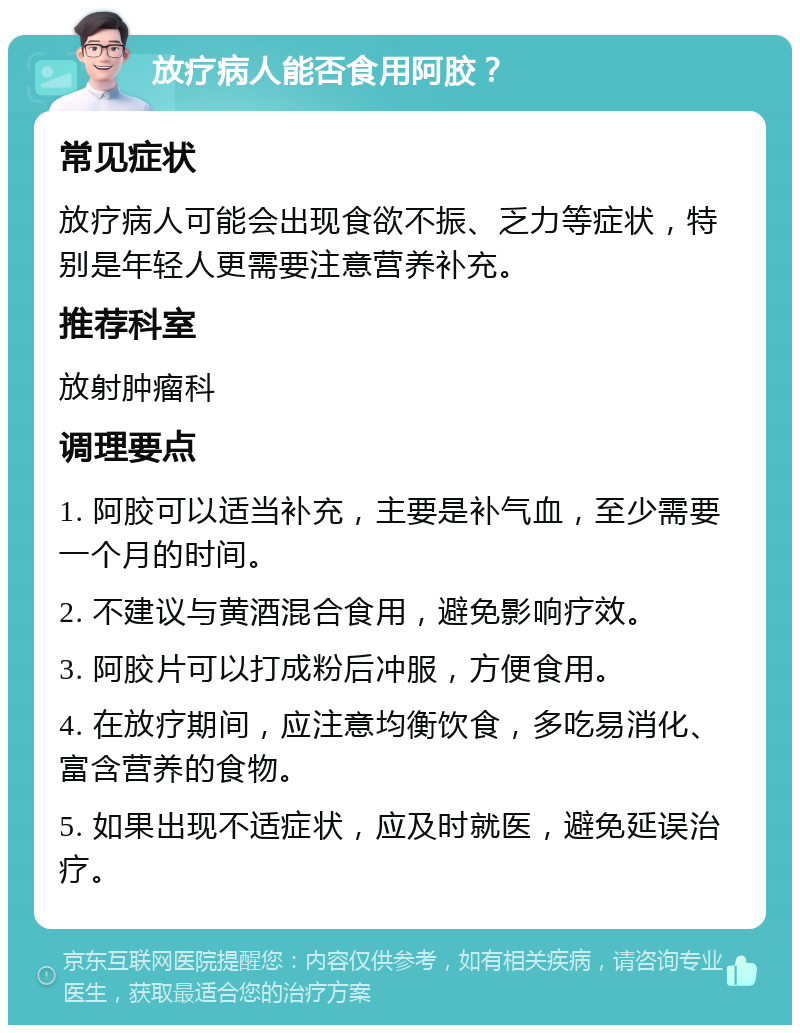 放疗病人能否食用阿胶？ 常见症状 放疗病人可能会出现食欲不振、乏力等症状，特别是年轻人更需要注意营养补充。 推荐科室 放射肿瘤科 调理要点 1. 阿胶可以适当补充，主要是补气血，至少需要一个月的时间。 2. 不建议与黄酒混合食用，避免影响疗效。 3. 阿胶片可以打成粉后冲服，方便食用。 4. 在放疗期间，应注意均衡饮食，多吃易消化、富含营养的食物。 5. 如果出现不适症状，应及时就医，避免延误治疗。