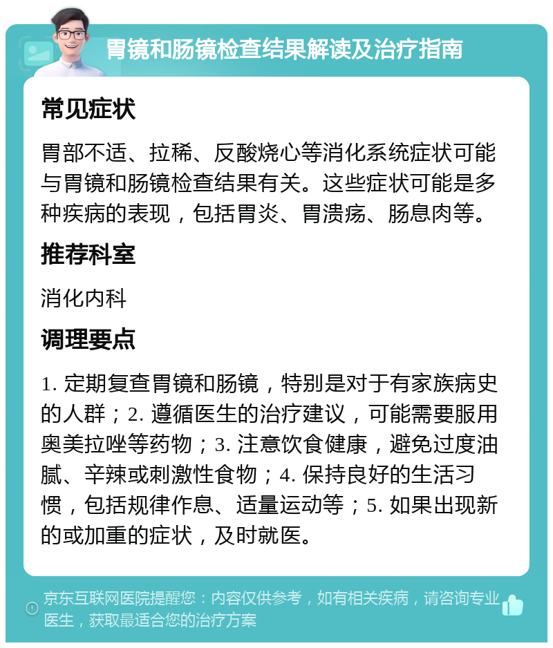 胃镜和肠镜检查结果解读及治疗指南 常见症状 胃部不适、拉稀、反酸烧心等消化系统症状可能与胃镜和肠镜检查结果有关。这些症状可能是多种疾病的表现，包括胃炎、胃溃疡、肠息肉等。 推荐科室 消化内科 调理要点 1. 定期复查胃镜和肠镜，特别是对于有家族病史的人群；2. 遵循医生的治疗建议，可能需要服用奥美拉唑等药物；3. 注意饮食健康，避免过度油腻、辛辣或刺激性食物；4. 保持良好的生活习惯，包括规律作息、适量运动等；5. 如果出现新的或加重的症状，及时就医。