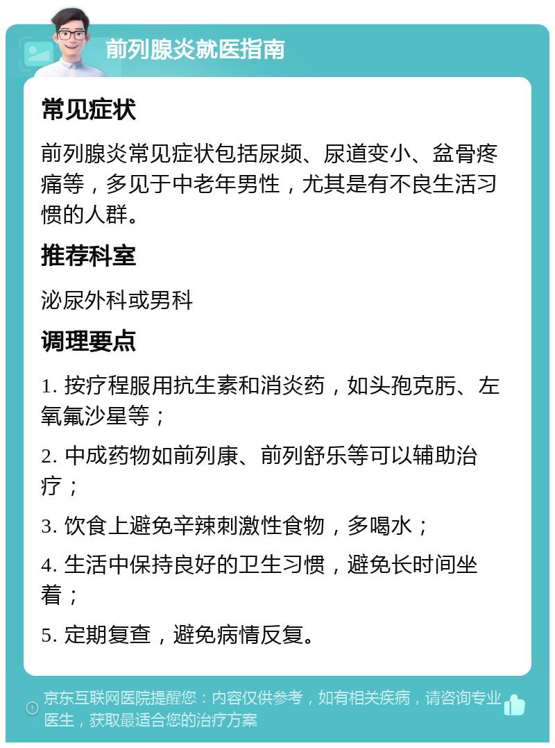 前列腺炎就医指南 常见症状 前列腺炎常见症状包括尿频、尿道变小、盆骨疼痛等，多见于中老年男性，尤其是有不良生活习惯的人群。 推荐科室 泌尿外科或男科 调理要点 1. 按疗程服用抗生素和消炎药，如头孢克肟、左氧氟沙星等； 2. 中成药物如前列康、前列舒乐等可以辅助治疗； 3. 饮食上避免辛辣刺激性食物，多喝水； 4. 生活中保持良好的卫生习惯，避免长时间坐着； 5. 定期复查，避免病情反复。