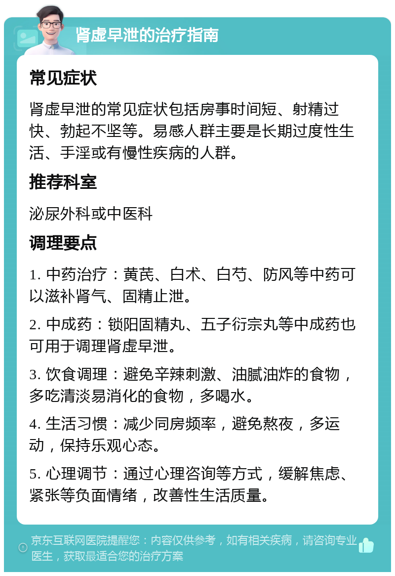 肾虚早泄的治疗指南 常见症状 肾虚早泄的常见症状包括房事时间短、射精过快、勃起不坚等。易感人群主要是长期过度性生活、手淫或有慢性疾病的人群。 推荐科室 泌尿外科或中医科 调理要点 1. 中药治疗：黄芪、白术、白芍、防风等中药可以滋补肾气、固精止泄。 2. 中成药：锁阳固精丸、五子衍宗丸等中成药也可用于调理肾虚早泄。 3. 饮食调理：避免辛辣刺激、油腻油炸的食物，多吃清淡易消化的食物，多喝水。 4. 生活习惯：减少同房频率，避免熬夜，多运动，保持乐观心态。 5. 心理调节：通过心理咨询等方式，缓解焦虑、紧张等负面情绪，改善性生活质量。