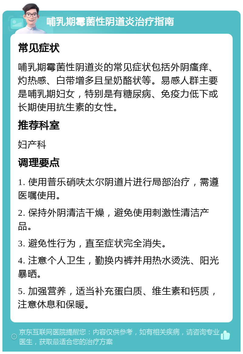 哺乳期霉菌性阴道炎治疗指南 常见症状 哺乳期霉菌性阴道炎的常见症状包括外阴瘙痒、灼热感、白带增多且呈奶酪状等。易感人群主要是哺乳期妇女，特别是有糖尿病、免疫力低下或长期使用抗生素的女性。 推荐科室 妇产科 调理要点 1. 使用普乐硝呋太尔阴道片进行局部治疗，需遵医嘱使用。 2. 保持外阴清洁干燥，避免使用刺激性清洁产品。 3. 避免性行为，直至症状完全消失。 4. 注意个人卫生，勤换内裤并用热水烫洗、阳光暴晒。 5. 加强营养，适当补充蛋白质、维生素和钙质，注意休息和保暖。