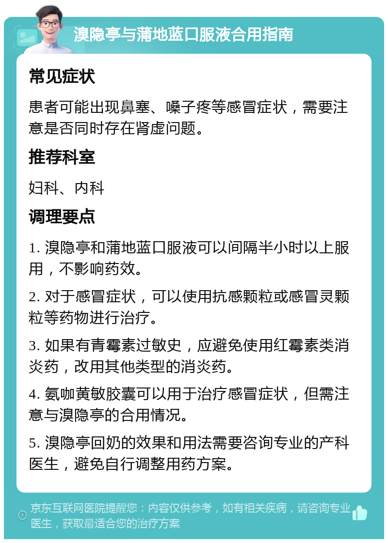 溴隐亭与蒲地蓝口服液合用指南 常见症状 患者可能出现鼻塞、嗓子疼等感冒症状，需要注意是否同时存在肾虚问题。 推荐科室 妇科、内科 调理要点 1. 溴隐亭和蒲地蓝口服液可以间隔半小时以上服用，不影响药效。 2. 对于感冒症状，可以使用抗感颗粒或感冒灵颗粒等药物进行治疗。 3. 如果有青霉素过敏史，应避免使用红霉素类消炎药，改用其他类型的消炎药。 4. 氨咖黄敏胶囊可以用于治疗感冒症状，但需注意与溴隐亭的合用情况。 5. 溴隐亭回奶的效果和用法需要咨询专业的产科医生，避免自行调整用药方案。