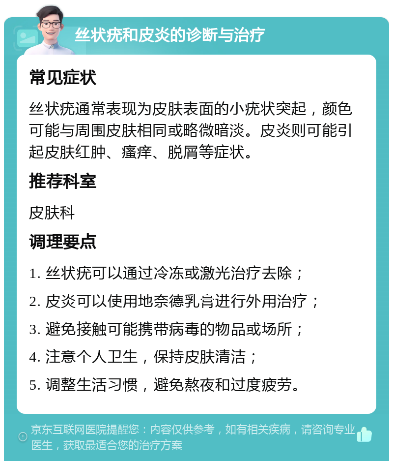 丝状疣和皮炎的诊断与治疗 常见症状 丝状疣通常表现为皮肤表面的小疣状突起，颜色可能与周围皮肤相同或略微暗淡。皮炎则可能引起皮肤红肿、瘙痒、脱屑等症状。 推荐科室 皮肤科 调理要点 1. 丝状疣可以通过冷冻或激光治疗去除； 2. 皮炎可以使用地奈德乳膏进行外用治疗； 3. 避免接触可能携带病毒的物品或场所； 4. 注意个人卫生，保持皮肤清洁； 5. 调整生活习惯，避免熬夜和过度疲劳。