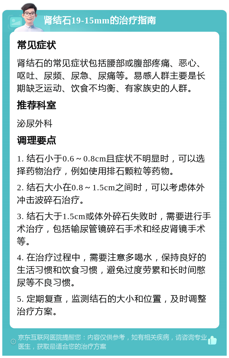 肾结石19-15mm的治疗指南 常见症状 肾结石的常见症状包括腰部或腹部疼痛、恶心、呕吐、尿频、尿急、尿痛等。易感人群主要是长期缺乏运动、饮食不均衡、有家族史的人群。 推荐科室 泌尿外科 调理要点 1. 结石小于0.6～0.8cm且症状不明显时，可以选择药物治疗，例如使用排石颗粒等药物。 2. 结石大小在0.8～1.5cm之间时，可以考虑体外冲击波碎石治疗。 3. 结石大于1.5cm或体外碎石失败时，需要进行手术治疗，包括输尿管镜碎石手术和经皮肾镜手术等。 4. 在治疗过程中，需要注意多喝水，保持良好的生活习惯和饮食习惯，避免过度劳累和长时间憋尿等不良习惯。 5. 定期复查，监测结石的大小和位置，及时调整治疗方案。