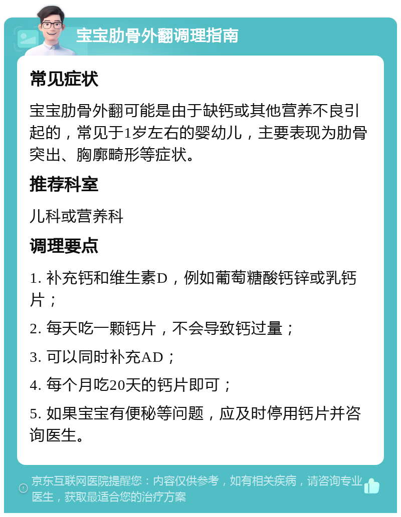 宝宝肋骨外翻调理指南 常见症状 宝宝肋骨外翻可能是由于缺钙或其他营养不良引起的，常见于1岁左右的婴幼儿，主要表现为肋骨突出、胸廓畸形等症状。 推荐科室 儿科或营养科 调理要点 1. 补充钙和维生素D，例如葡萄糖酸钙锌或乳钙片； 2. 每天吃一颗钙片，不会导致钙过量； 3. 可以同时补充AD； 4. 每个月吃20天的钙片即可； 5. 如果宝宝有便秘等问题，应及时停用钙片并咨询医生。