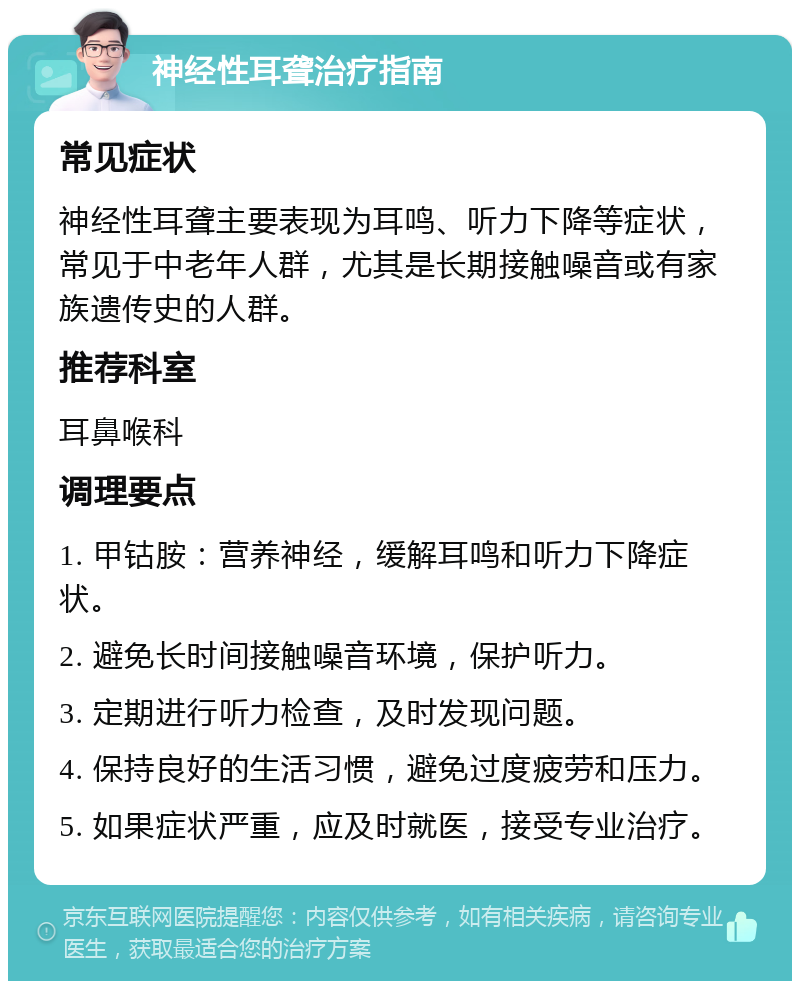 神经性耳聋治疗指南 常见症状 神经性耳聋主要表现为耳鸣、听力下降等症状，常见于中老年人群，尤其是长期接触噪音或有家族遗传史的人群。 推荐科室 耳鼻喉科 调理要点 1. 甲钴胺：营养神经，缓解耳鸣和听力下降症状。 2. 避免长时间接触噪音环境，保护听力。 3. 定期进行听力检查，及时发现问题。 4. 保持良好的生活习惯，避免过度疲劳和压力。 5. 如果症状严重，应及时就医，接受专业治疗。