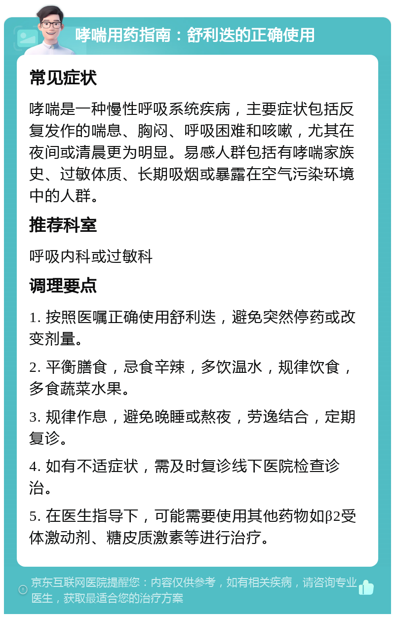 哮喘用药指南：舒利迭的正确使用 常见症状 哮喘是一种慢性呼吸系统疾病，主要症状包括反复发作的喘息、胸闷、呼吸困难和咳嗽，尤其在夜间或清晨更为明显。易感人群包括有哮喘家族史、过敏体质、长期吸烟或暴露在空气污染环境中的人群。 推荐科室 呼吸内科或过敏科 调理要点 1. 按照医嘱正确使用舒利迭，避免突然停药或改变剂量。 2. 平衡膳食，忌食辛辣，多饮温水，规律饮食，多食蔬菜水果。 3. 规律作息，避免晚睡或熬夜，劳逸结合，定期复诊。 4. 如有不适症状，需及时复诊线下医院检查诊治。 5. 在医生指导下，可能需要使用其他药物如β2受体激动剂、糖皮质激素等进行治疗。