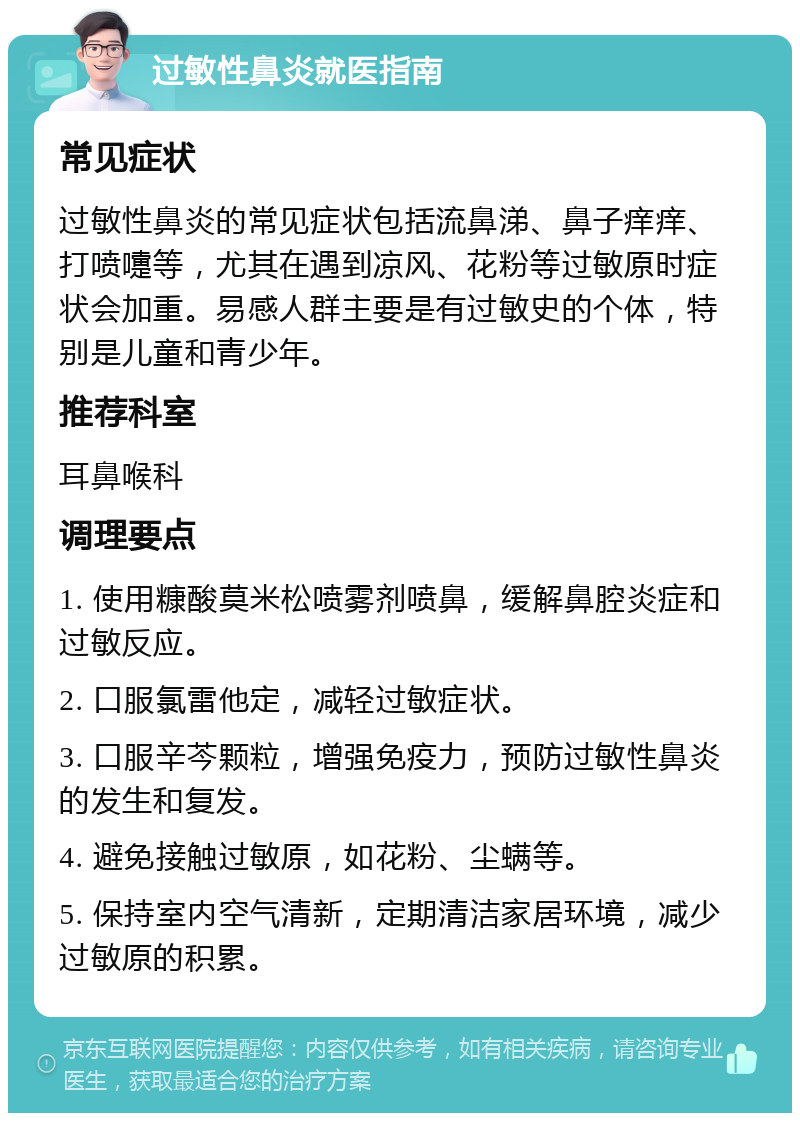 过敏性鼻炎就医指南 常见症状 过敏性鼻炎的常见症状包括流鼻涕、鼻子痒痒、打喷嚏等，尤其在遇到凉风、花粉等过敏原时症状会加重。易感人群主要是有过敏史的个体，特别是儿童和青少年。 推荐科室 耳鼻喉科 调理要点 1. 使用糠酸莫米松喷雾剂喷鼻，缓解鼻腔炎症和过敏反应。 2. 口服氯雷他定，减轻过敏症状。 3. 口服辛芩颗粒，增强免疫力，预防过敏性鼻炎的发生和复发。 4. 避免接触过敏原，如花粉、尘螨等。 5. 保持室内空气清新，定期清洁家居环境，减少过敏原的积累。