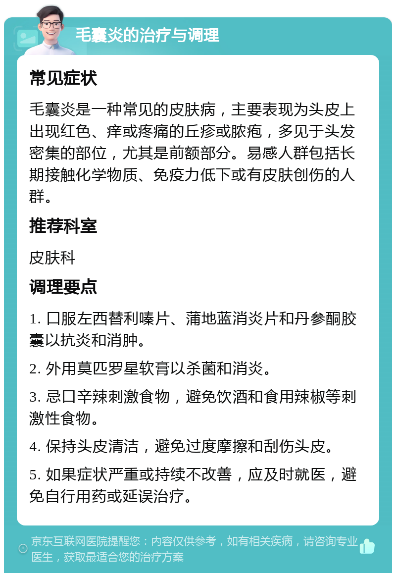 毛囊炎的治疗与调理 常见症状 毛囊炎是一种常见的皮肤病，主要表现为头皮上出现红色、痒或疼痛的丘疹或脓疱，多见于头发密集的部位，尤其是前额部分。易感人群包括长期接触化学物质、免疫力低下或有皮肤创伤的人群。 推荐科室 皮肤科 调理要点 1. 口服左西替利嗪片、蒲地蓝消炎片和丹参酮胶囊以抗炎和消肿。 2. 外用莫匹罗星软膏以杀菌和消炎。 3. 忌口辛辣刺激食物，避免饮酒和食用辣椒等刺激性食物。 4. 保持头皮清洁，避免过度摩擦和刮伤头皮。 5. 如果症状严重或持续不改善，应及时就医，避免自行用药或延误治疗。