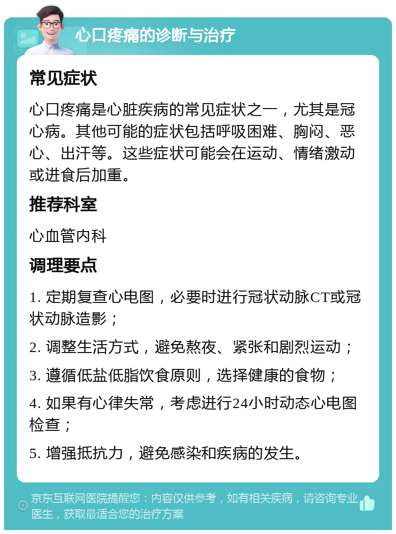 心口疼痛的诊断与治疗 常见症状 心口疼痛是心脏疾病的常见症状之一，尤其是冠心病。其他可能的症状包括呼吸困难、胸闷、恶心、出汗等。这些症状可能会在运动、情绪激动或进食后加重。 推荐科室 心血管内科 调理要点 1. 定期复查心电图，必要时进行冠状动脉CT或冠状动脉造影； 2. 调整生活方式，避免熬夜、紧张和剧烈运动； 3. 遵循低盐低脂饮食原则，选择健康的食物； 4. 如果有心律失常，考虑进行24小时动态心电图检查； 5. 增强抵抗力，避免感染和疾病的发生。