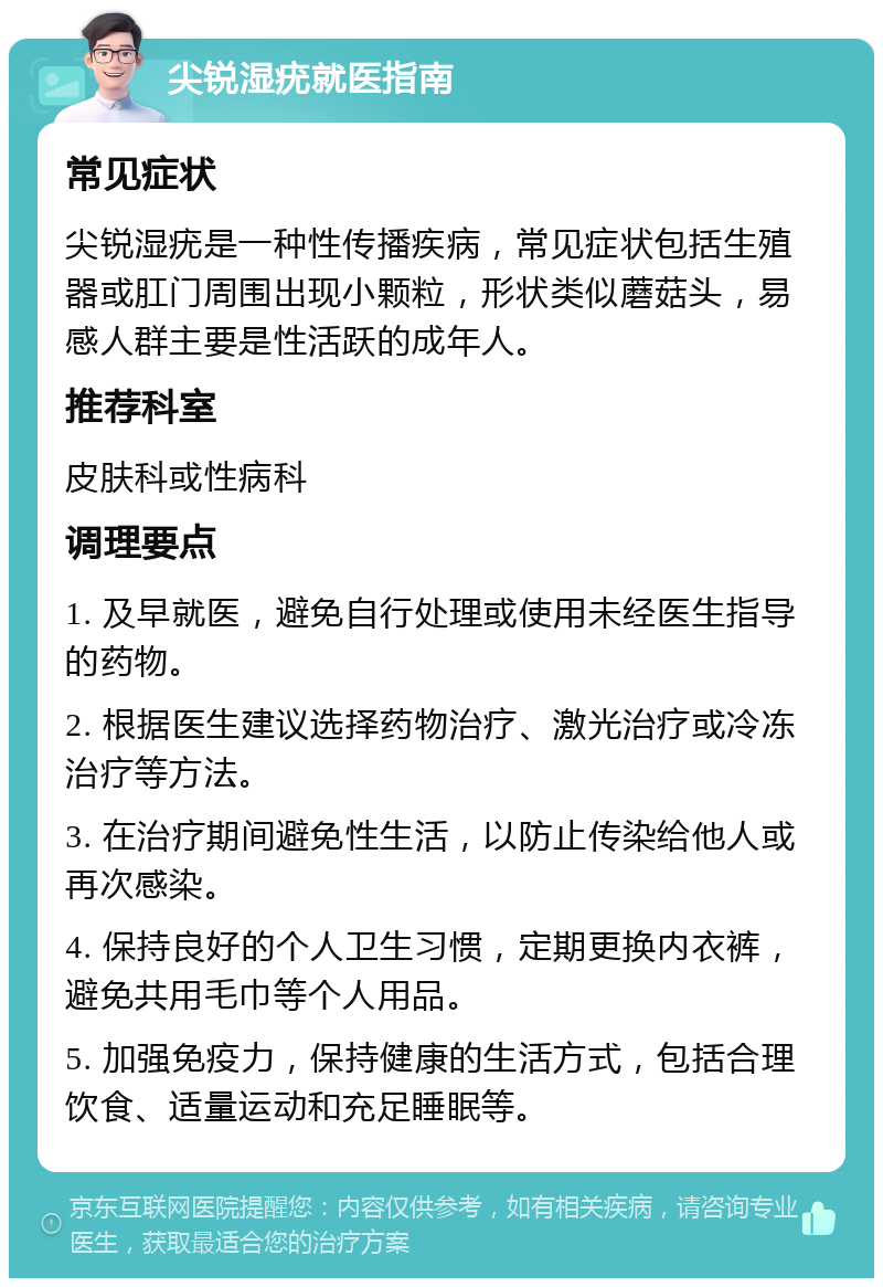 尖锐湿疣就医指南 常见症状 尖锐湿疣是一种性传播疾病，常见症状包括生殖器或肛门周围出现小颗粒，形状类似蘑菇头，易感人群主要是性活跃的成年人。 推荐科室 皮肤科或性病科 调理要点 1. 及早就医，避免自行处理或使用未经医生指导的药物。 2. 根据医生建议选择药物治疗、激光治疗或冷冻治疗等方法。 3. 在治疗期间避免性生活，以防止传染给他人或再次感染。 4. 保持良好的个人卫生习惯，定期更换内衣裤，避免共用毛巾等个人用品。 5. 加强免疫力，保持健康的生活方式，包括合理饮食、适量运动和充足睡眠等。