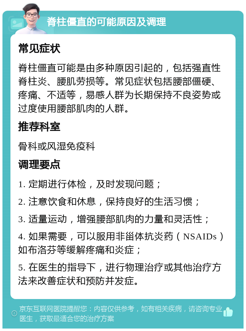 脊柱僵直的可能原因及调理 常见症状 脊柱僵直可能是由多种原因引起的，包括强直性脊柱炎、腰肌劳损等。常见症状包括腰部僵硬、疼痛、不适等，易感人群为长期保持不良姿势或过度使用腰部肌肉的人群。 推荐科室 骨科或风湿免疫科 调理要点 1. 定期进行体检，及时发现问题； 2. 注意饮食和休息，保持良好的生活习惯； 3. 适量运动，增强腰部肌肉的力量和灵活性； 4. 如果需要，可以服用非甾体抗炎药（NSAIDs）如布洛芬等缓解疼痛和炎症； 5. 在医生的指导下，进行物理治疗或其他治疗方法来改善症状和预防并发症。