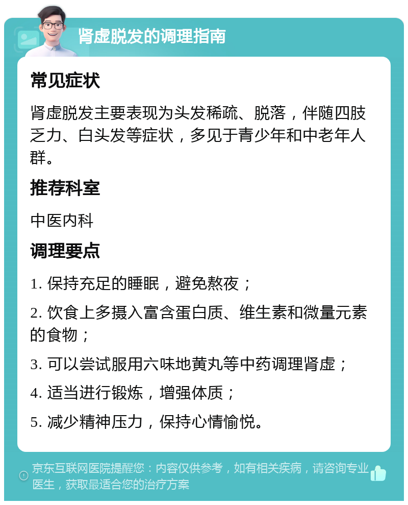 肾虚脱发的调理指南 常见症状 肾虚脱发主要表现为头发稀疏、脱落，伴随四肢乏力、白头发等症状，多见于青少年和中老年人群。 推荐科室 中医内科 调理要点 1. 保持充足的睡眠，避免熬夜； 2. 饮食上多摄入富含蛋白质、维生素和微量元素的食物； 3. 可以尝试服用六味地黄丸等中药调理肾虚； 4. 适当进行锻炼，增强体质； 5. 减少精神压力，保持心情愉悦。