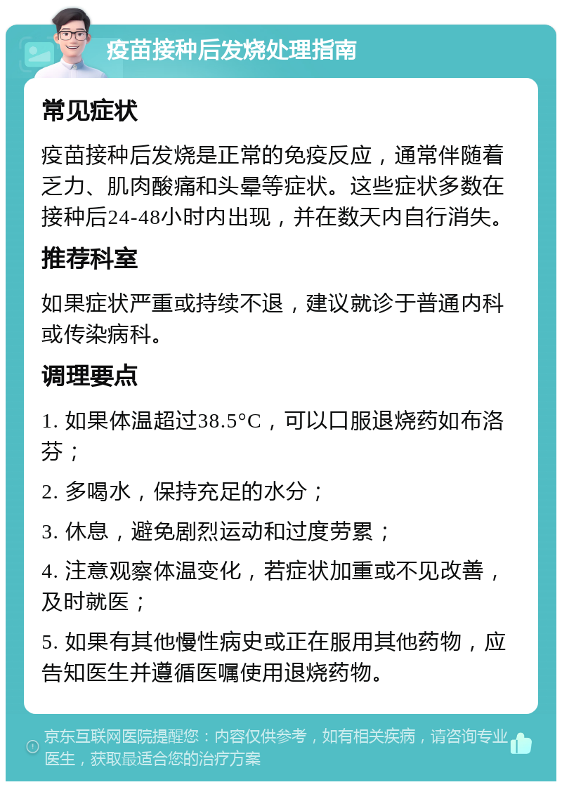 疫苗接种后发烧处理指南 常见症状 疫苗接种后发烧是正常的免疫反应，通常伴随着乏力、肌肉酸痛和头晕等症状。这些症状多数在接种后24-48小时内出现，并在数天内自行消失。 推荐科室 如果症状严重或持续不退，建议就诊于普通内科或传染病科。 调理要点 1. 如果体温超过38.5°C，可以口服退烧药如布洛芬； 2. 多喝水，保持充足的水分； 3. 休息，避免剧烈运动和过度劳累； 4. 注意观察体温变化，若症状加重或不见改善，及时就医； 5. 如果有其他慢性病史或正在服用其他药物，应告知医生并遵循医嘱使用退烧药物。