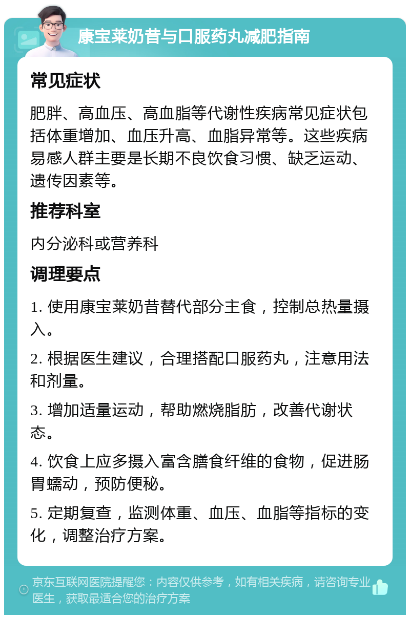 康宝莱奶昔与口服药丸减肥指南 常见症状 肥胖、高血压、高血脂等代谢性疾病常见症状包括体重增加、血压升高、血脂异常等。这些疾病易感人群主要是长期不良饮食习惯、缺乏运动、遗传因素等。 推荐科室 内分泌科或营养科 调理要点 1. 使用康宝莱奶昔替代部分主食，控制总热量摄入。 2. 根据医生建议，合理搭配口服药丸，注意用法和剂量。 3. 增加适量运动，帮助燃烧脂肪，改善代谢状态。 4. 饮食上应多摄入富含膳食纤维的食物，促进肠胃蠕动，预防便秘。 5. 定期复查，监测体重、血压、血脂等指标的变化，调整治疗方案。