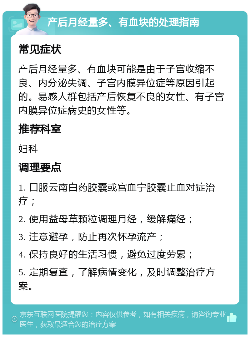 产后月经量多、有血块的处理指南 常见症状 产后月经量多、有血块可能是由于子宫收缩不良、内分泌失调、子宫内膜异位症等原因引起的。易感人群包括产后恢复不良的女性、有子宫内膜异位症病史的女性等。 推荐科室 妇科 调理要点 1. 口服云南白药胶囊或宫血宁胶囊止血对症治疗； 2. 使用益母草颗粒调理月经，缓解痛经； 3. 注意避孕，防止再次怀孕流产； 4. 保持良好的生活习惯，避免过度劳累； 5. 定期复查，了解病情变化，及时调整治疗方案。