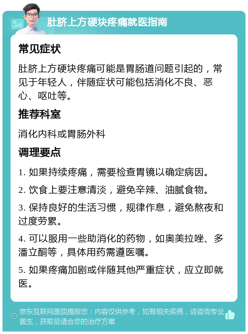 肚脐上方硬块疼痛就医指南 常见症状 肚脐上方硬块疼痛可能是胃肠道问题引起的，常见于年轻人，伴随症状可能包括消化不良、恶心、呕吐等。 推荐科室 消化内科或胃肠外科 调理要点 1. 如果持续疼痛，需要检查胃镜以确定病因。 2. 饮食上要注意清淡，避免辛辣、油腻食物。 3. 保持良好的生活习惯，规律作息，避免熬夜和过度劳累。 4. 可以服用一些助消化的药物，如奥美拉唑、多潘立酮等，具体用药需遵医嘱。 5. 如果疼痛加剧或伴随其他严重症状，应立即就医。