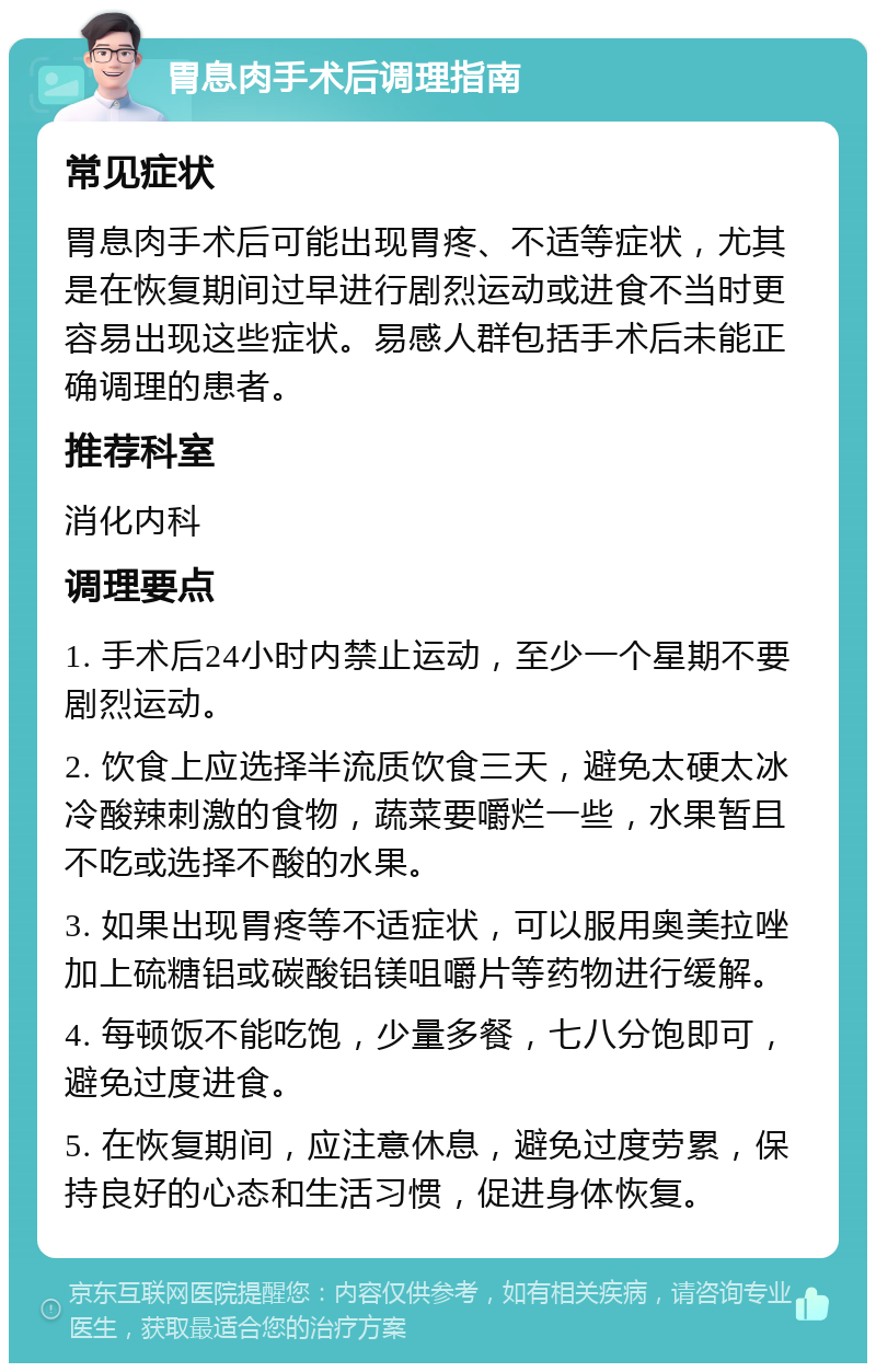 胃息肉手术后调理指南 常见症状 胃息肉手术后可能出现胃疼、不适等症状，尤其是在恢复期间过早进行剧烈运动或进食不当时更容易出现这些症状。易感人群包括手术后未能正确调理的患者。 推荐科室 消化内科 调理要点 1. 手术后24小时内禁止运动，至少一个星期不要剧烈运动。 2. 饮食上应选择半流质饮食三天，避免太硬太冰冷酸辣刺激的食物，蔬菜要嚼烂一些，水果暂且不吃或选择不酸的水果。 3. 如果出现胃疼等不适症状，可以服用奥美拉唑加上硫糖铝或碳酸铝镁咀嚼片等药物进行缓解。 4. 每顿饭不能吃饱，少量多餐，七八分饱即可，避免过度进食。 5. 在恢复期间，应注意休息，避免过度劳累，保持良好的心态和生活习惯，促进身体恢复。