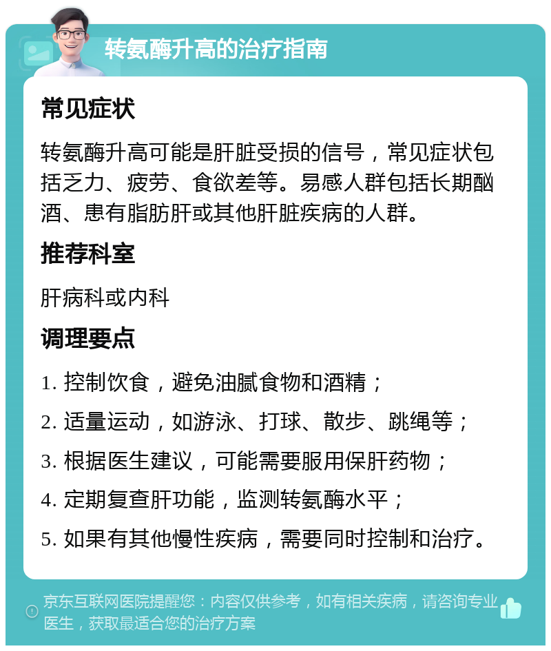 转氨酶升高的治疗指南 常见症状 转氨酶升高可能是肝脏受损的信号，常见症状包括乏力、疲劳、食欲差等。易感人群包括长期酗酒、患有脂肪肝或其他肝脏疾病的人群。 推荐科室 肝病科或内科 调理要点 1. 控制饮食，避免油腻食物和酒精； 2. 适量运动，如游泳、打球、散步、跳绳等； 3. 根据医生建议，可能需要服用保肝药物； 4. 定期复查肝功能，监测转氨酶水平； 5. 如果有其他慢性疾病，需要同时控制和治疗。