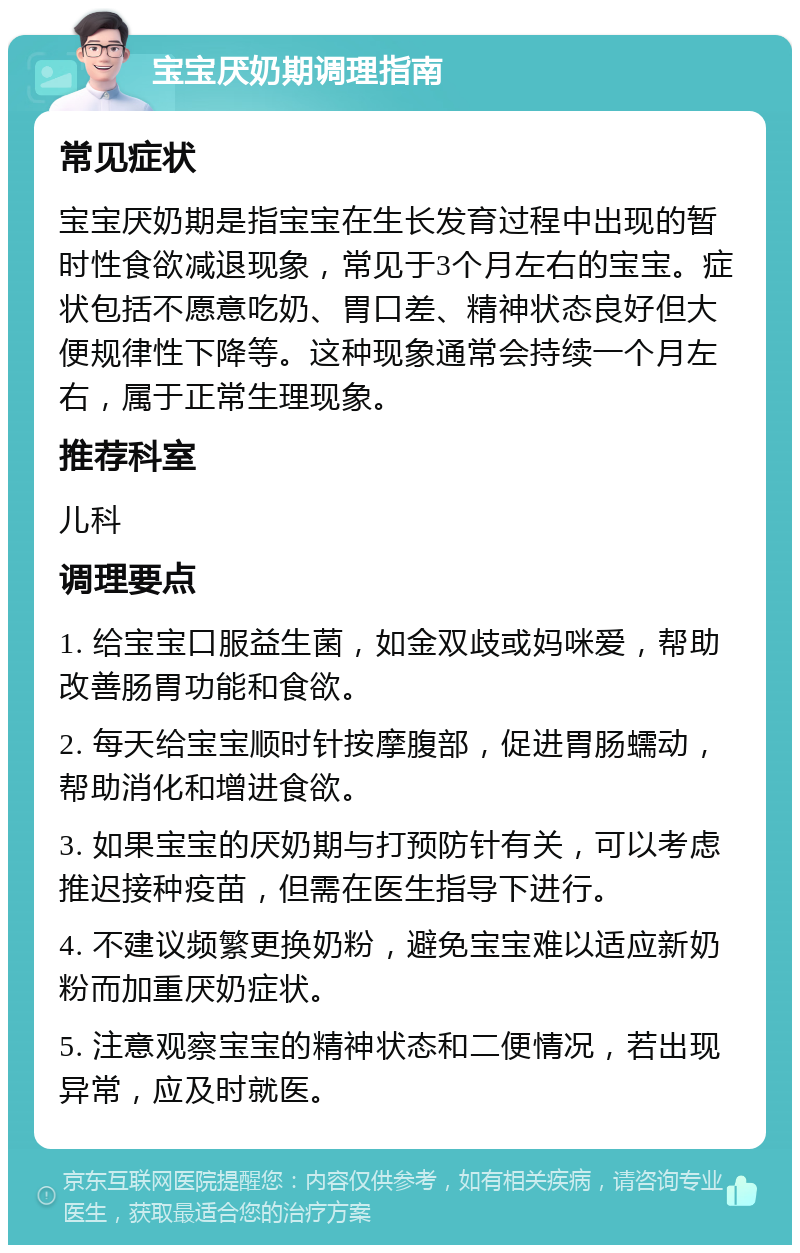 宝宝厌奶期调理指南 常见症状 宝宝厌奶期是指宝宝在生长发育过程中出现的暂时性食欲减退现象，常见于3个月左右的宝宝。症状包括不愿意吃奶、胃口差、精神状态良好但大便规律性下降等。这种现象通常会持续一个月左右，属于正常生理现象。 推荐科室 儿科 调理要点 1. 给宝宝口服益生菌，如金双歧或妈咪爱，帮助改善肠胃功能和食欲。 2. 每天给宝宝顺时针按摩腹部，促进胃肠蠕动，帮助消化和增进食欲。 3. 如果宝宝的厌奶期与打预防针有关，可以考虑推迟接种疫苗，但需在医生指导下进行。 4. 不建议频繁更换奶粉，避免宝宝难以适应新奶粉而加重厌奶症状。 5. 注意观察宝宝的精神状态和二便情况，若出现异常，应及时就医。