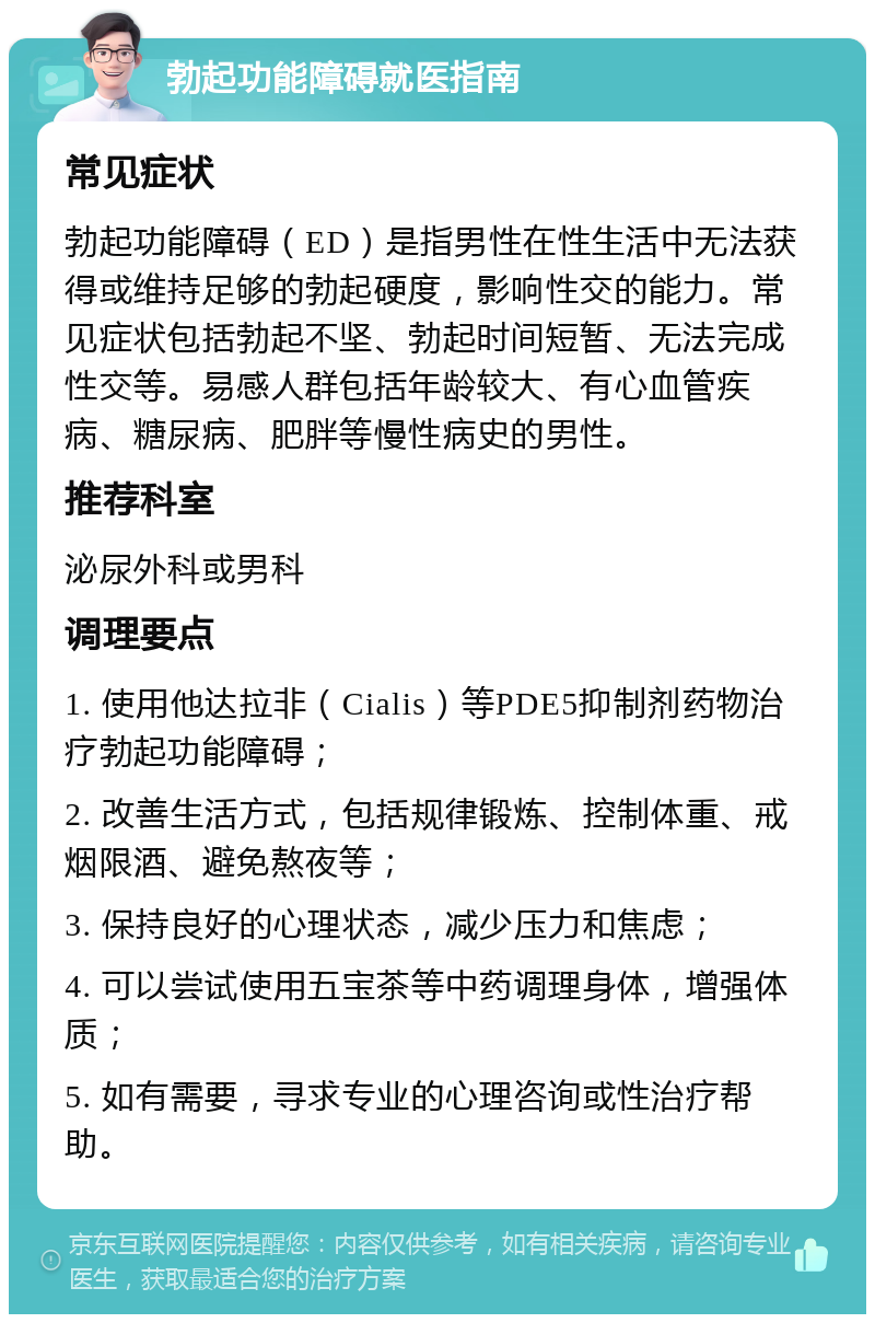 勃起功能障碍就医指南 常见症状 勃起功能障碍（ED）是指男性在性生活中无法获得或维持足够的勃起硬度，影响性交的能力。常见症状包括勃起不坚、勃起时间短暂、无法完成性交等。易感人群包括年龄较大、有心血管疾病、糖尿病、肥胖等慢性病史的男性。 推荐科室 泌尿外科或男科 调理要点 1. 使用他达拉非（Cialis）等PDE5抑制剂药物治疗勃起功能障碍； 2. 改善生活方式，包括规律锻炼、控制体重、戒烟限酒、避免熬夜等； 3. 保持良好的心理状态，减少压力和焦虑； 4. 可以尝试使用五宝茶等中药调理身体，增强体质； 5. 如有需要，寻求专业的心理咨询或性治疗帮助。