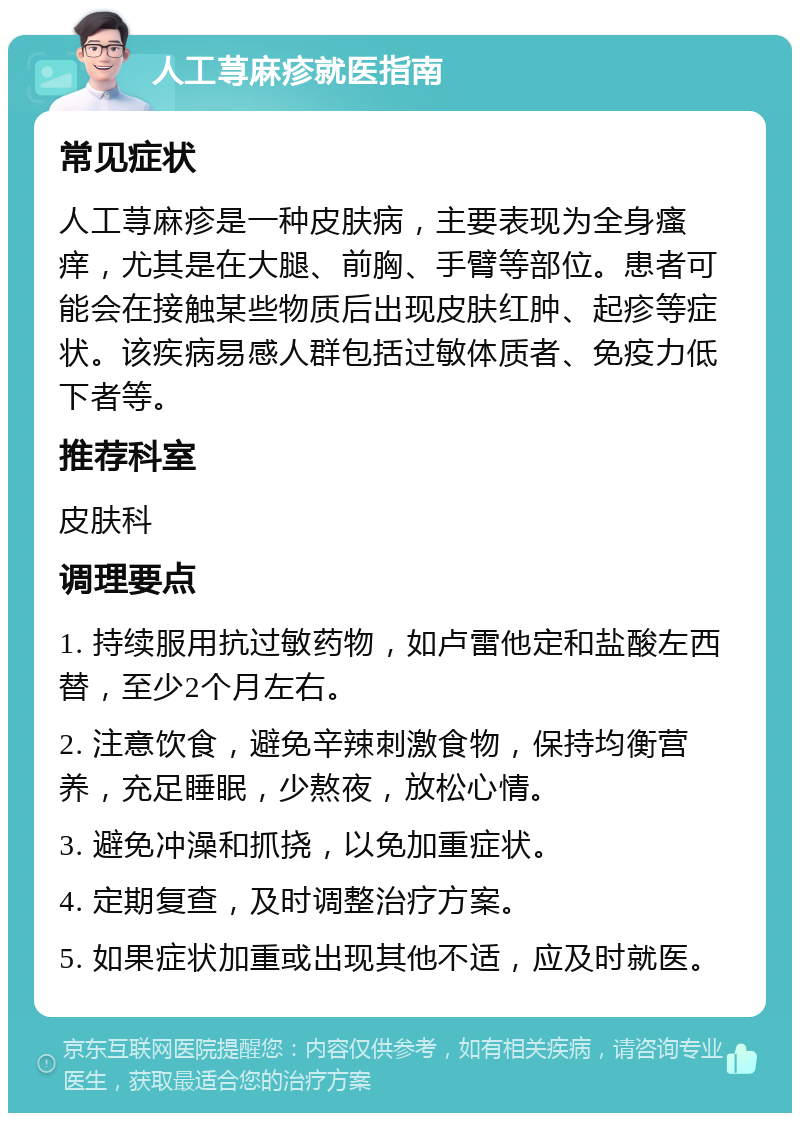 人工荨麻疹就医指南 常见症状 人工荨麻疹是一种皮肤病，主要表现为全身瘙痒，尤其是在大腿、前胸、手臂等部位。患者可能会在接触某些物质后出现皮肤红肿、起疹等症状。该疾病易感人群包括过敏体质者、免疫力低下者等。 推荐科室 皮肤科 调理要点 1. 持续服用抗过敏药物，如卢雷他定和盐酸左西替，至少2个月左右。 2. 注意饮食，避免辛辣刺激食物，保持均衡营养，充足睡眠，少熬夜，放松心情。 3. 避免冲澡和抓挠，以免加重症状。 4. 定期复查，及时调整治疗方案。 5. 如果症状加重或出现其他不适，应及时就医。