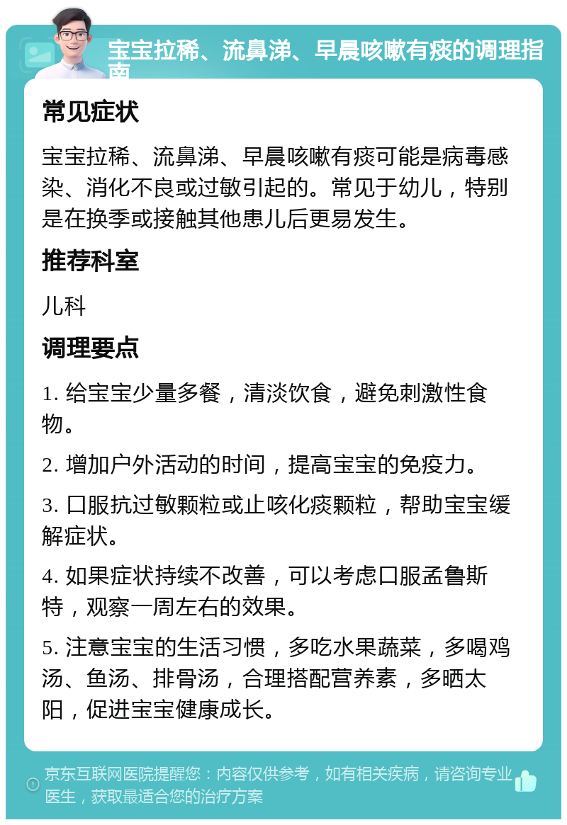 宝宝拉稀、流鼻涕、早晨咳嗽有痰的调理指南 常见症状 宝宝拉稀、流鼻涕、早晨咳嗽有痰可能是病毒感染、消化不良或过敏引起的。常见于幼儿，特别是在换季或接触其他患儿后更易发生。 推荐科室 儿科 调理要点 1. 给宝宝少量多餐，清淡饮食，避免刺激性食物。 2. 增加户外活动的时间，提高宝宝的免疫力。 3. 口服抗过敏颗粒或止咳化痰颗粒，帮助宝宝缓解症状。 4. 如果症状持续不改善，可以考虑口服孟鲁斯特，观察一周左右的效果。 5. 注意宝宝的生活习惯，多吃水果蔬菜，多喝鸡汤、鱼汤、排骨汤，合理搭配营养素，多晒太阳，促进宝宝健康成长。