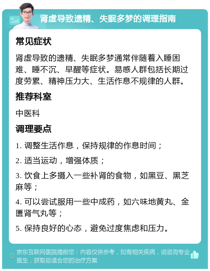 肾虚导致遗精、失眠多梦的调理指南 常见症状 肾虚导致的遗精、失眠多梦通常伴随着入睡困难、睡不沉、早醒等症状。易感人群包括长期过度劳累、精神压力大、生活作息不规律的人群。 推荐科室 中医科 调理要点 1. 调整生活作息，保持规律的作息时间； 2. 适当运动，增强体质； 3. 饮食上多摄入一些补肾的食物，如黑豆、黑芝麻等； 4. 可以尝试服用一些中成药，如六味地黄丸、金匮肾气丸等； 5. 保持良好的心态，避免过度焦虑和压力。