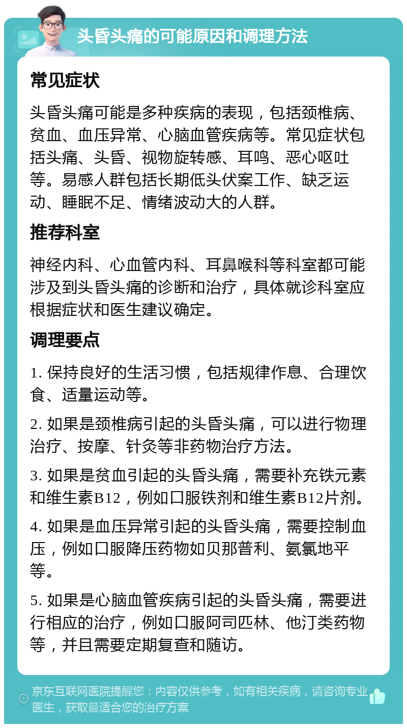 头昏头痛的可能原因和调理方法 常见症状 头昏头痛可能是多种疾病的表现，包括颈椎病、贫血、血压异常、心脑血管疾病等。常见症状包括头痛、头昏、视物旋转感、耳鸣、恶心呕吐等。易感人群包括长期低头伏案工作、缺乏运动、睡眠不足、情绪波动大的人群。 推荐科室 神经内科、心血管内科、耳鼻喉科等科室都可能涉及到头昏头痛的诊断和治疗，具体就诊科室应根据症状和医生建议确定。 调理要点 1. 保持良好的生活习惯，包括规律作息、合理饮食、适量运动等。 2. 如果是颈椎病引起的头昏头痛，可以进行物理治疗、按摩、针灸等非药物治疗方法。 3. 如果是贫血引起的头昏头痛，需要补充铁元素和维生素B12，例如口服铁剂和维生素B12片剂。 4. 如果是血压异常引起的头昏头痛，需要控制血压，例如口服降压药物如贝那普利、氨氯地平等。 5. 如果是心脑血管疾病引起的头昏头痛，需要进行相应的治疗，例如口服阿司匹林、他汀类药物等，并且需要定期复查和随访。