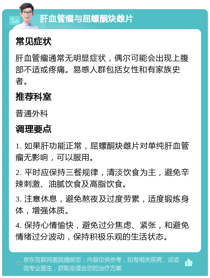 肝血管瘤与屈螺酮炔雌片 常见症状 肝血管瘤通常无明显症状，偶尔可能会出现上腹部不适或疼痛。易感人群包括女性和有家族史者。 推荐科室 普通外科 调理要点 1. 如果肝功能正常，屈螺酮炔雌片对单纯肝血管瘤无影响，可以服用。 2. 平时应保持三餐规律，清淡饮食为主，避免辛辣刺激、油腻饮食及高脂饮食。 3. 注意休息，避免熬夜及过度劳累，适度锻炼身体，增强体质。 4. 保持心情愉快，避免过分焦虑、紧张，和避免情绪过分波动，保持积极乐观的生活状态。