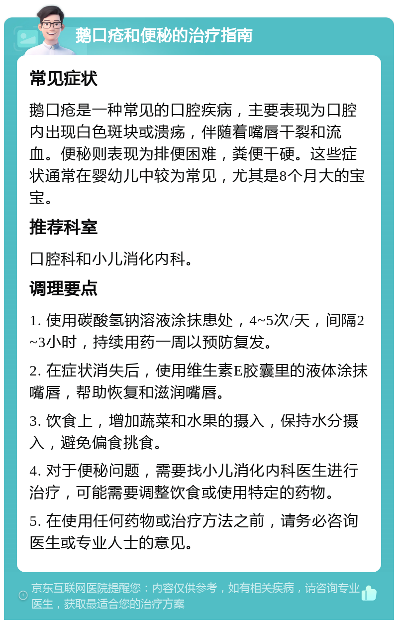 鹅口疮和便秘的治疗指南 常见症状 鹅口疮是一种常见的口腔疾病，主要表现为口腔内出现白色斑块或溃疡，伴随着嘴唇干裂和流血。便秘则表现为排便困难，粪便干硬。这些症状通常在婴幼儿中较为常见，尤其是8个月大的宝宝。 推荐科室 口腔科和小儿消化内科。 调理要点 1. 使用碳酸氢钠溶液涂抹患处，4~5次/天，间隔2~3小时，持续用药一周以预防复发。 2. 在症状消失后，使用维生素E胶囊里的液体涂抹嘴唇，帮助恢复和滋润嘴唇。 3. 饮食上，增加蔬菜和水果的摄入，保持水分摄入，避免偏食挑食。 4. 对于便秘问题，需要找小儿消化内科医生进行治疗，可能需要调整饮食或使用特定的药物。 5. 在使用任何药物或治疗方法之前，请务必咨询医生或专业人士的意见。