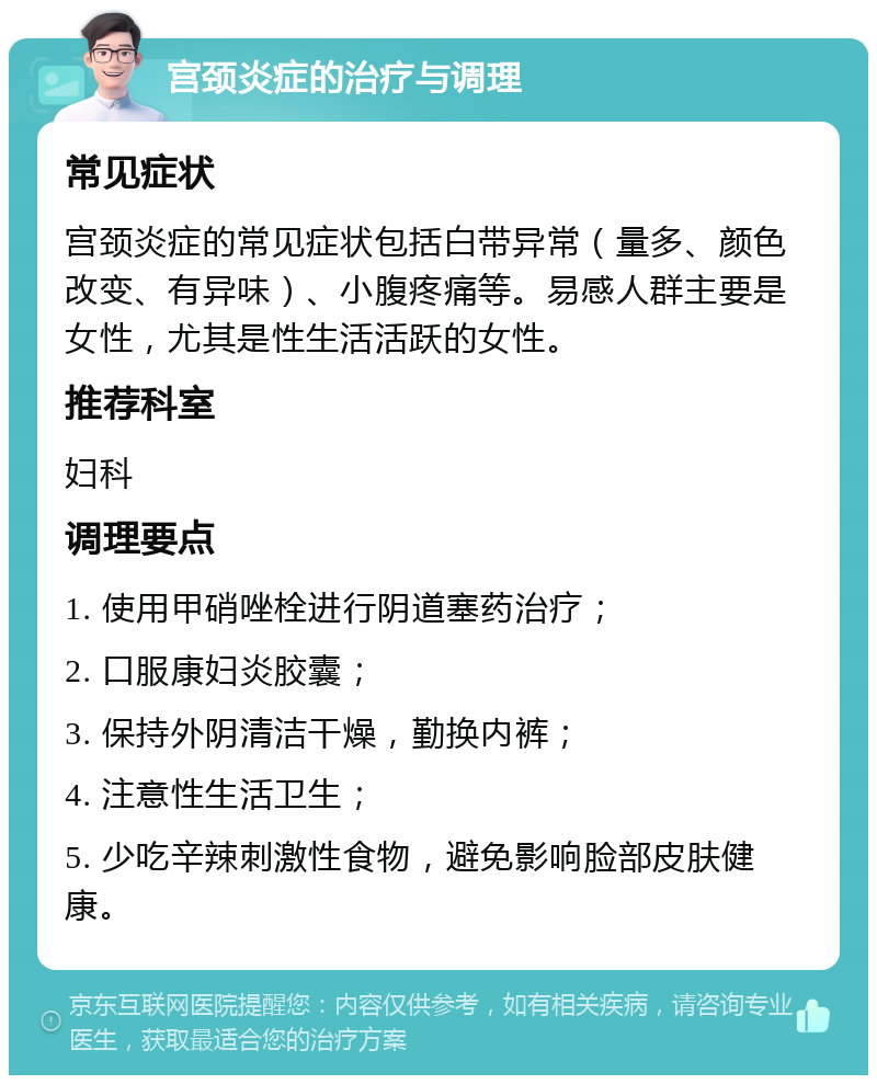 宫颈炎症的治疗与调理 常见症状 宫颈炎症的常见症状包括白带异常（量多、颜色改变、有异味）、小腹疼痛等。易感人群主要是女性，尤其是性生活活跃的女性。 推荐科室 妇科 调理要点 1. 使用甲硝唑栓进行阴道塞药治疗； 2. 口服康妇炎胶囊； 3. 保持外阴清洁干燥，勤换内裤； 4. 注意性生活卫生； 5. 少吃辛辣刺激性食物，避免影响脸部皮肤健康。